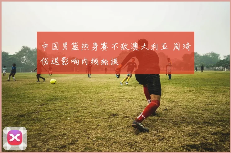 中国男篮热身赛不敌澳大利亚 周琦伤退影响内线轮换