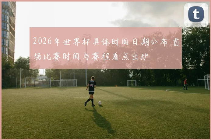 2026年世界杯具体时间日期公布 首场比赛时间与赛程看点出炉