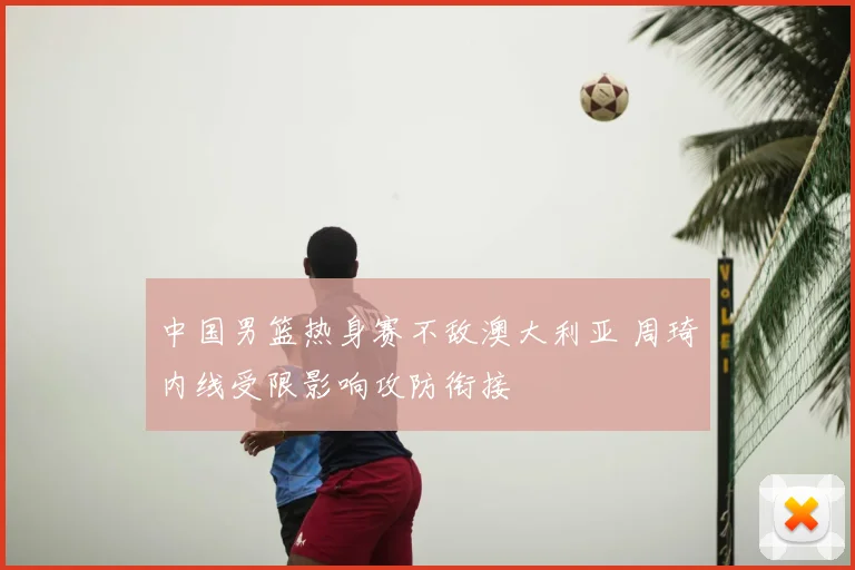 中国男篮热身赛不敌澳大利亚 周琦内线受限影响攻防衔接