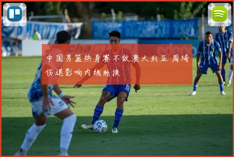 中国男篮热身赛不敌澳大利亚 周琦伤退影响内线轮换