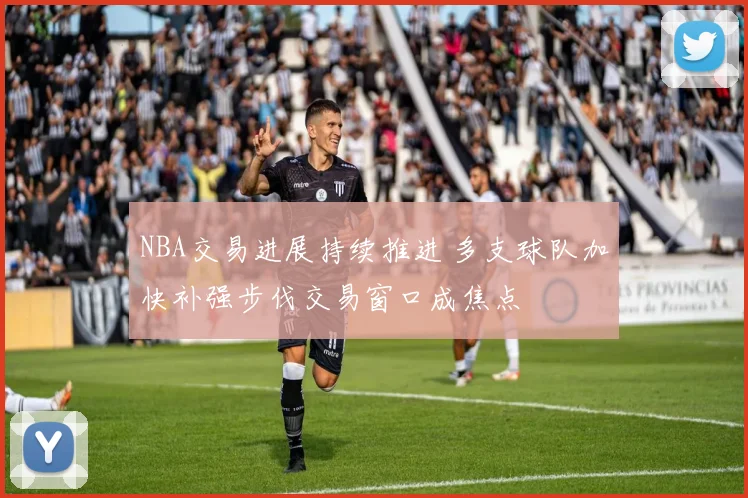 NBA交易进展持续推进 多支球队加快补强步伐交易窗口成焦点