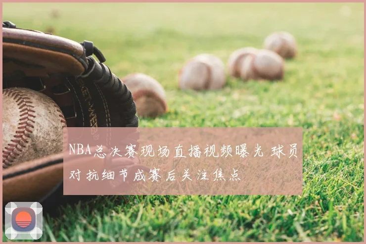 NBA总决赛现场直播视频曝光 球员对抗细节成赛后关注焦点