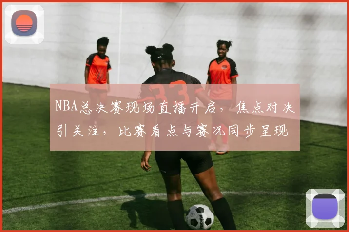 NBA总决赛现场直播开启，焦点对决引关注，比赛看点与赛况同步呈现