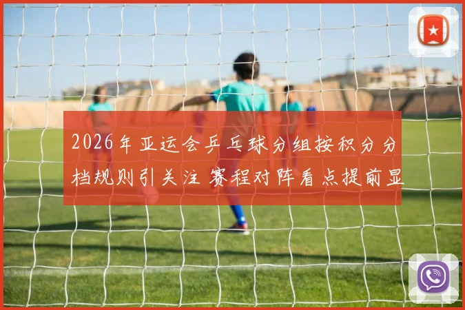 2026年亚运会乒乓球分组按积分分档规则引关注 赛程对阵看点提前显现