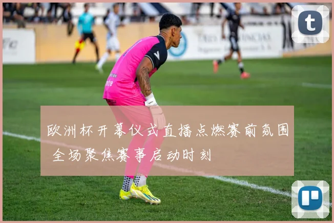 欧洲杯开幕仪式直播点燃赛前氛围 全场聚焦赛事启动时刻