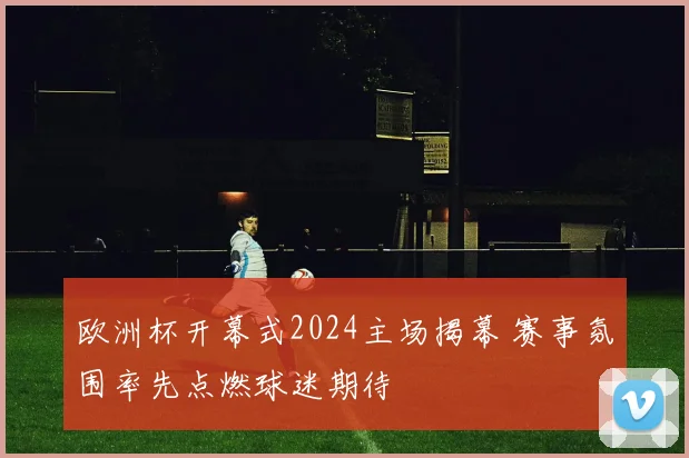 欧洲杯开幕式2024主场揭幕 赛事氛围率先点燃球迷期待