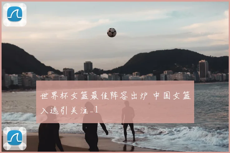 世界杯女篮最佳阵容出炉 中国女篮入选引关注_1
