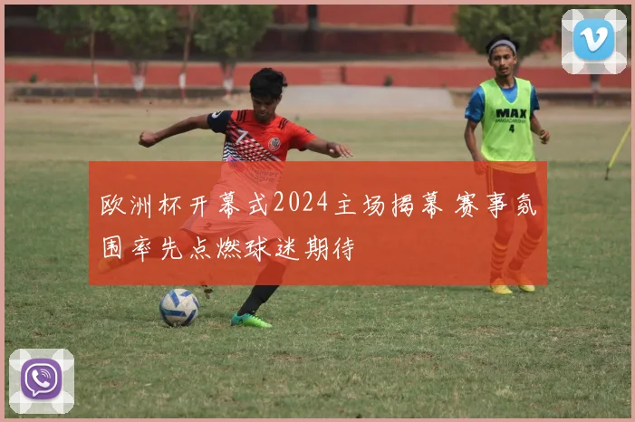 欧洲杯开幕式2024主场揭幕 赛事氛围率先点燃球迷期待