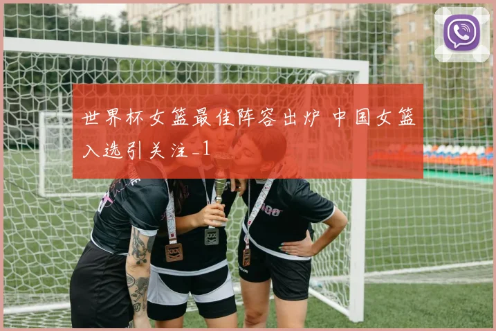 世界杯女篮最佳阵容出炉 中国女篮入选引关注_1